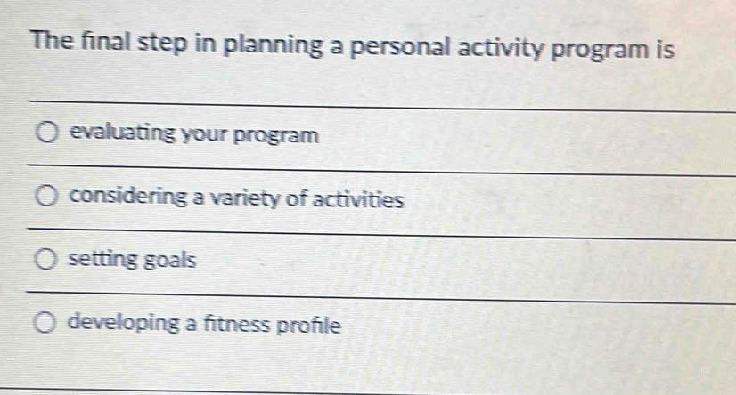 The final step in planning a personal activity program is 
_ 
evaluating your program 
_ 
considering a variety of activities 
_ 
setting goals 
_ 
developing a fitness profile