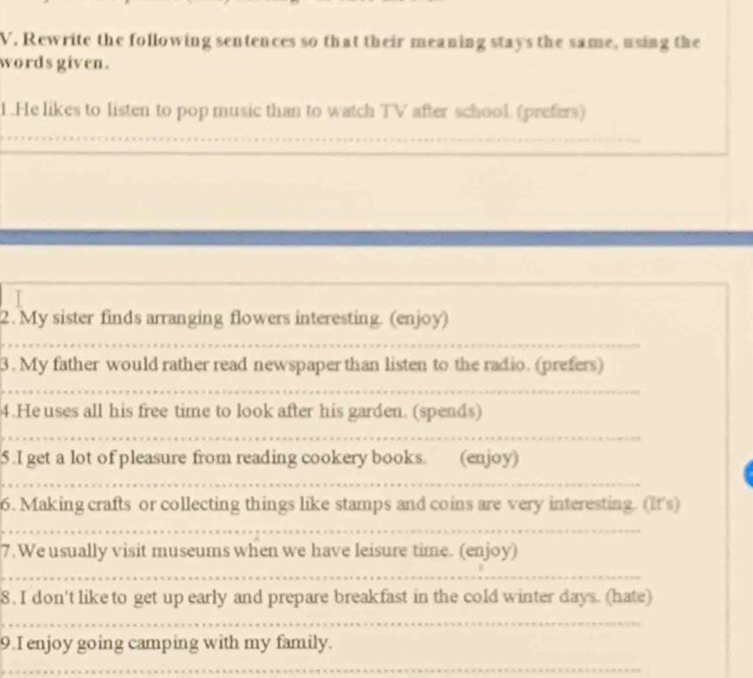 Rewrite the following sentences so that their meaning stays the same, using the 
words given. 
1 .He likes to listen to pop music than to watch TV after school. (prefers) 
_ 
__ 
2. My sister finds arranging flowers interesting. (enjoy) 
3. My father would rather read newspaper than listen to the radio. (prefers) 
4.Heuses all his free time to look after his garden. (spends) 
5 .I get a lot of pleasure from reading cookery books. (enjoy) 
6. Making crafts or collecting things like stamps and coins are very interesting. (It's) 
7.We usually visit museums when we have leisure time. (enjoy) 
8. I don't like to get up early and prepare breakfast in the cold winter days. (hate) 
_ 
_ 
9.I enjoy going camping with my family. 
_