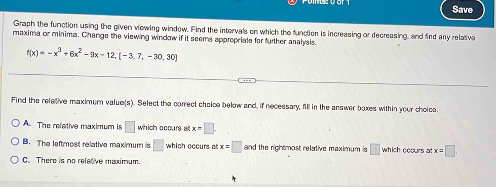 Save
Graph the function using the given viewing window. Find the intervals on which the function is increasing or decreasing, and find any relative
maxima or minima. Change the viewing window if it seems appropriate for further analysis.
f(x)=-x^3+6x^2-9x-12,[-3,7,-30,30]
Find the relative maximum value(s). Select the correct choice below and, if necessary, fill in the answer boxes within your choice.
A. The relative maximum is □ which occurs at x=□.
B. The leftmost relative maximum is □ which occurs at x=□ and the rightmost relative maximum is □ which occurs at x=□.
C. There is no relative maximum.