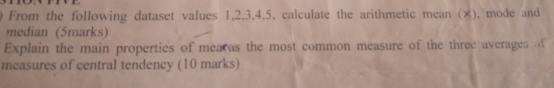 a From the following dataset values 1, 2, 3, 4, 5, calculate the arithmetic mean (×), mode and 
median (5marks) 
Explain the main properties of mearas the most common measure of the three averages of 
measures of central tendency (10 marks)