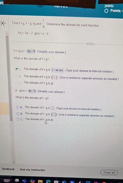 VC
Fdt 4 910 points
Points:
Find f+g.f-g.fg and  f/9 . Determine the domain for each function
f(x)=5x-7, g(x)=x-2
(f+g)(x)=6x-9 (Simplify your answer.)
What is the domain of f+g 7
A The domain of f+g is (-∈fty ,∈fty ) (Type your answer in interval notation.)
B. The domain of f+g is   (Use a comma to separate answers as needed ).The domain of f+g is Ø
(f-g)(x)=4x-5 (Simplify your answer.)
What is the domain of f-g
A. The domain of f-g < □ (Type your answer in interval notation.)
B. The domain of f-gis   (Use a comma to separate answers as needed )
C. The domain of f-gisvarnothing
Textbook Ask my instructor Clear all