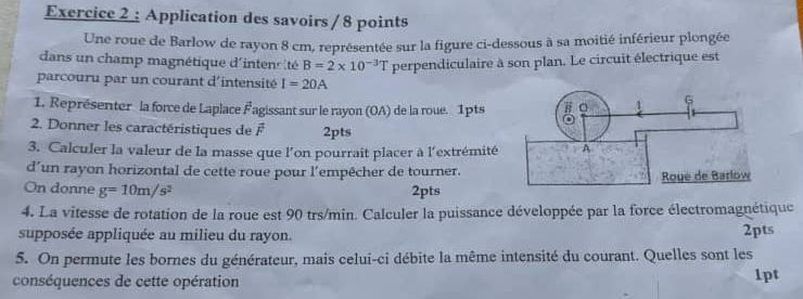 Application des savoirs / 8 points 
Une roue de Barlow de rayon 8 cm, représentée sur la figure ci-dessous à sa moitié inférieur plongée 
dans un champ magnétique d'intensité B=2* 10^(-3)T perpendiculaire à son plan. Le circuit électrique est 
parcouru par un courant d'intensité I=20A
1. Représenter la force de Laplace F agissant sur le rayon (OA) de la roue. 1pts 
2. Donner les caractéristiques de x° 2pts 
3. Calculer la valeur de la masse que l'on pourrait placer à l'extrémité 
d’un rayon horizontal de cette roue pour l'empêcher de tourner. 
On donne g=10m/s^2 2pts 
4. La vitesse de rotation de la roue est 90 trs/min. Calculer la puissance développée par la force électromagnétique 
supposée appliquée au milieu du rayon. 2pts 
5. On permute les bornes du générateur, mais celui-ci débite la même intensité du courant. Quelles sont les 
conséquences de cette opération 1pt