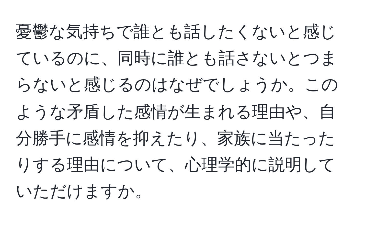 憂鬱な気持ちで誰とも話したくないと感じているのに、同時に誰とも話さないとつまらないと感じるのはなぜでしょうか。このような矛盾した感情が生まれる理由や、自分勝手に感情を抑えたり、家族に当たったりする理由について、心理学的に説明していただけますか。