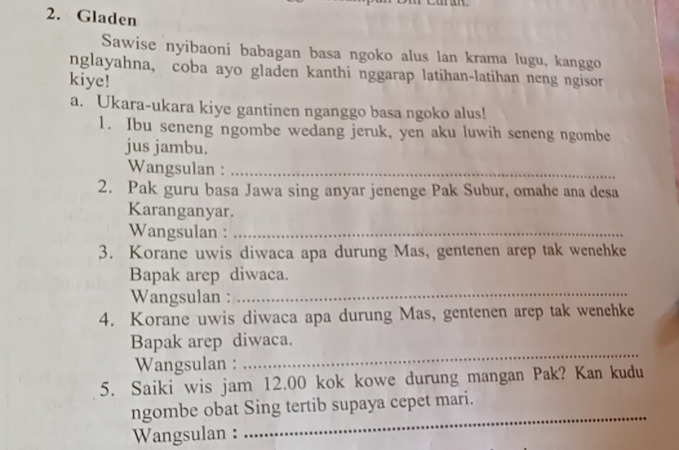 Gladen 
Sawise nyibaoni babagan basa ngoko alus lan krama lugu, kanggo 
nglayahna, coba ayo gladen kanthi nggarap latihan-latihan neng ngisor 
kiye! 
a. Ukara-ukara kiye gantinen nganggo basa ngoko alus! 
1. Ibu seneng ngombe wedang jeruk, yen aku luwih seneng ngombe 
jus jambu. 
Wangsulan :_ 
2. Pak guru basa Jawa sing anyar jenenge Pak Subur, omahe ana desa 
Karanganyar. 
Wangsulan :_ 
3. Korane uwis diwaca apa durung Mas, gentenen arep tak wenehke 
Bapak arep diwaca. 
Wangsulan : 
_ 
4. Korane uwis diwaca apa durung Mas, gentenen arep tak wenehke 
Bapak arep diwaca. 
Wangsulan : 
_ 
5. Saiki wis jam 12.00 kok kowe durung mangan Pak? Kan kudu 
_ 
ngombe obat Sing tertib supaya cepet mari. 
Wangsulan :