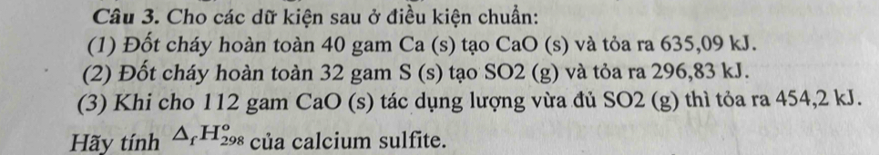 Cho các dữ kiện sau ở điều kiện chuẩn: 
(1) Đốt cháy hoàn toàn 40 gam Ca (s) tạo CaO (s) và tỏa ra 635,09 kJ. 
(2) Đốt cháy hoàn toàn 32 gam S(s) tạo SO2 (g) và tỏa ra 296,83 kJ. 
(3) Khi cho 112 gam CaO (s) tác dụng lượng vừa đủ SO2 (g) thì tỏa ra 454, 2 kJ. 
Hãy tính △ _fH_(298)^o của calcium sulfite.