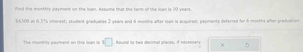 Find the monthly payment on the loan. Assume that the term of the loan is 10 years.
$6300 at 6.3% interest; student graduates 2 years and 6 months after loan is acquired; payments deferred for 6 months after graduation. 
The monthly payment on this loan is $□. Round to two decimal places, if necessary. ×