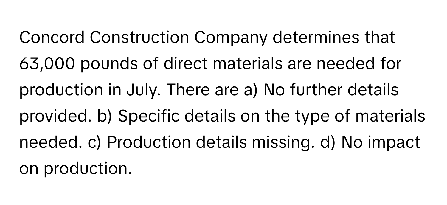 Concord Construction Company determines that 63,000 pounds of direct materials are needed for production in July.  There are a) No further details provided. b) Specific details on the type of materials needed. c) Production details missing. d) No impact on production.