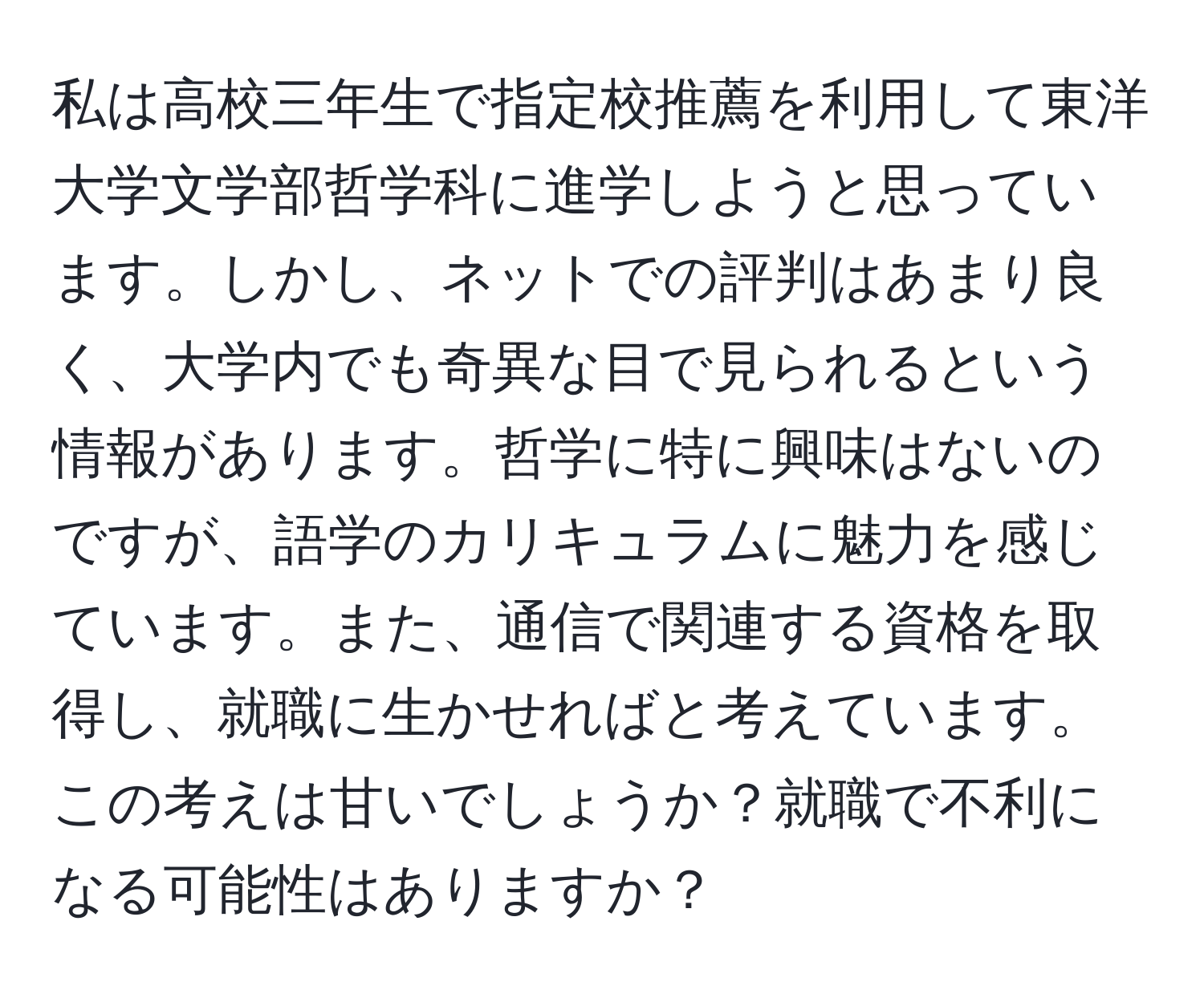 私は高校三年生で指定校推薦を利用して東洋大学文学部哲学科に進学しようと思っています。しかし、ネットでの評判はあまり良く、大学内でも奇異な目で見られるという情報があります。哲学に特に興味はないのですが、語学のカリキュラムに魅力を感じています。また、通信で関連する資格を取得し、就職に生かせればと考えています。この考えは甘いでしょうか？就職で不利になる可能性はありますか？