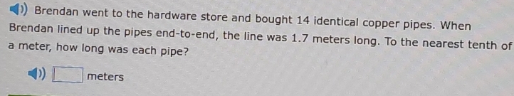 Brendan went to the hardware store and bought 14 identical copper pipes. When
Brendan lined up the pipes end-to-end, the line was 1.7 meters long. To the nearest tenth of
a meter, how long was each pipe?
D) □ meters