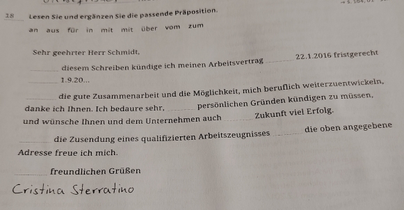 Lesen Sie und ergänzen Sie die passende Präposition. 
an aus für in mit mit über vom zum 
Sehr geehrter Herr Schmidt, 
_diesem Schreiben kündige ich meinen Arbeitsvertrag_ 22.1.2016 fristgerecht
1. 9. 20... 
_die gute Zusammenarbeit und die Möglichkeit, mich beruflich weiterzuentwickeln, 
danke ich Ihnen. Ich bedaure sehr, persönlichen Gründen kündigen zu müssen, 
und wünsche Ihnen und dem Unternehmen auch _Zukunft viel Erfolg. 
_die Zusendung eines qualifizierten Arbeitszeugnisses_ die oben angegebene 
Adresse freue ich mich. 
_freundlichen Grüßen