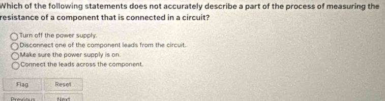 Which of the following statements does not accurately describe a part of the process of measuring the
resistance of a component that is connected in a circuit?
Turn off the power supply.
Disconnect one of the component leads from the circuit.
Make sure the power supply is on.
Connect the leads across the component.
Flag Reset
Previous Next