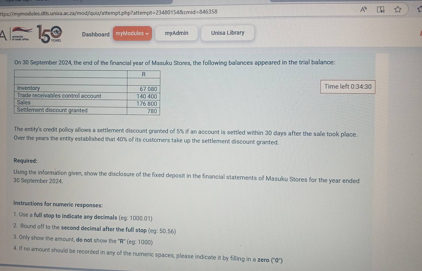 =234 480154&cmid=846358 
A of south al 150 Dashboard myModules ₹ myAdmin Unisa Library 
On 30 September 2024, the end of the financial year of Masuku Stores, the following balances appeared in the trial balance: 
Time left 0:34:30
The entity's credit policy allows a settlement discount granted of 5% if an account is settled within 30 days after the sale took place. 
Over the years the entity established that 40% of its customers take up the settlement discount granted. 
Required: 
Using the information given, show the disclosure of the fixed deposit in the financial statements of Masuku Stores for the year ended 
30 September 2024. 
Instructions for numeric responses: 
1. Use a full stop to indicate any decimals (eg: 1000.01) 
2. Round off to the second decimal after the full stop (eg: 50.56) 
3. Only show the amount, do not show the "R" (eg: 1000) 
4. If no amount should be recorded in any of the numeric spaces, please indicate it by filling in a zero (''0'')