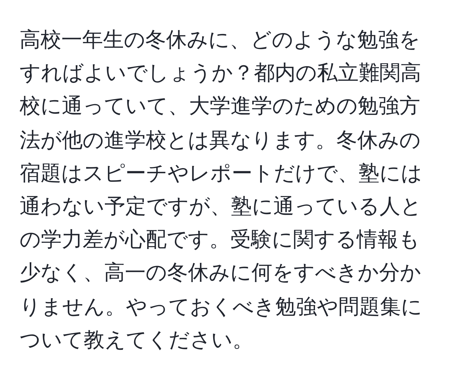 高校一年生の冬休みに、どのような勉強をすればよいでしょうか？都内の私立難関高校に通っていて、大学進学のための勉強方法が他の進学校とは異なります。冬休みの宿題はスピーチやレポートだけで、塾には通わない予定ですが、塾に通っている人との学力差が心配です。受験に関する情報も少なく、高一の冬休みに何をすべきか分かりません。やっておくべき勉強や問題集について教えてください。