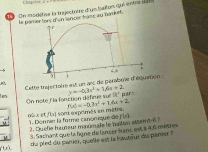 Chapitre 2 é F u 
14 On modélise la trajectoire d'un ballon qui entre dans 
le paer franc au basket. 
Cette trajectoire est un arc de paron : 
1e, 
les 
On note ∫ la fonction définie sur y=-0,3x^2+1,6x+2. R^+ par : 
où x et f(x) sont exprimés en mètre. f(x)=-0,3x^2+1,6x+2, 
M 1. Donner la forme canonique de f(x). 
2. Quelle hauteur maximale le ballon atteint-il ? 
M 3. Sachant que la ligne de lancer franc est à 4,6 mètres
f(x), du pied du panier, quelle est la hauteur du panier ?