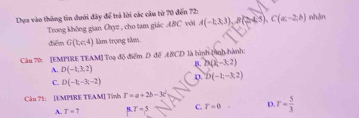 Dựa vào thông tin dưới đây để trả lời các cầu từ 70 đến 72 :
Trong không gian Oxyz , cho tam giác ABC với A(-1;3;3), B(2;4;5), C(a;-2;b) nhận
điểm G(1,c,4) làm trọng tâm.
Câu 70: [EMPIRE TEAM] Toạ độ điểm D đế ABCD là hình hình hành:
B. 23(1-3;2)
A. D(-1;3;2)
C. D(-1;-3;-2)
D. D(-1;-3;2)
Câu 71: [EMPIRE TEAM] Tính T=a+2b-3c^2
A. T=7 B. T=5 C. T=0 D. r= 5/3 