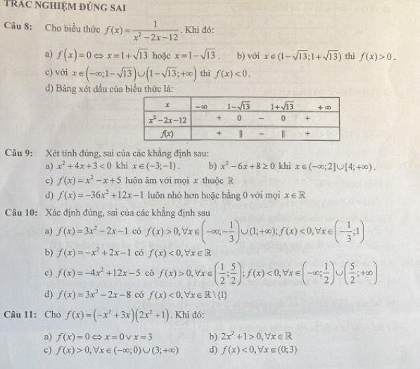 Trác nghiệm đúng sai
Câu 8: Cho biểu thức f(x)= 1/x^2-2x-12 . Khi đó:
a) f(x)=0Leftrightarrow x=1+sqrt(13) hoặc x=1-sqrt(13). b) với x∈ (1-sqrt(13);1+sqrt(13)) thì f(x)>0.
c) với x∈ (-∈fty ;1-sqrt(13))∪ (1-sqrt(13);+∈fty ) thì f(x)<0.
d) Bảng xét đấu của biểu thức là:
Câu 9: Xét tính đúng, sai của các khẳng định sau:
a) x^2+4x+3<0</tex> khi x∈ (-3;-1). b) x^2-6x+8≥ 0 khi x∈ (-∈fty ;2]∪ [4;+∈fty ).
c) f(x)=x^2-x+5 luôn âm với mọi x thuộc R
d) f(x)=-36x^2+12x-1 luôn nhỏ hơn hoặc bằng 0 với mọi x∈ R
Câu 10: Xác định đúng, sai của các khẳng định sau
a) f(x)=3x^2-2x-1 có f(x)>0,forall x∈ (-∈fty ;- 1/3 )∪ (1;+∈fty );f(x)<0,forall x∈ (- 1/3 ;1)
b) f(x)=-x^2+2x-1 có f(x)<0,forall x∈ R
c) f(x)=-4x^2+12x-5 có f(x)>0,forall x∈ ( 1/2 ; 5/2 );f(x)<0,forall x∈ (-∈fty ; 1/2 )∪ ( 5/2 ;+∈fty )
d) f(x)=3x^2-2x-8 có f(x)<0,forall x∈ Rvee  1
Câu 11: Cho f(x)=(-x^2+3x)(2x^2+1). Khi đó:
a) f(x)=0Leftrightarrow x=0vee x=3 b) 2x^2+1>0,forall x∈ R
c) f(x)>0,forall x∈ (-∈fty ;0)∪ (3;+∈fty ) d) f(x)<0,forall x∈ (0;3)