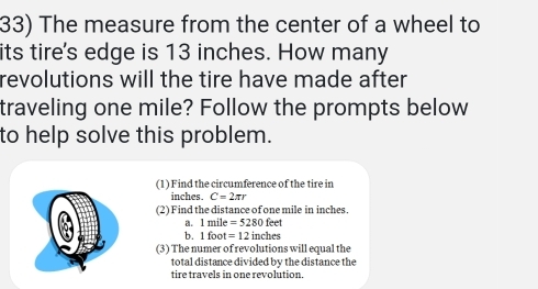 The measure from the center of a wheel to 
its tire's edge is 13 inches. How many 
revolutions will the tire have made after 
traveling one mile? Follow the prompts below 
to help solve this problem. 
(1) Find the circumference of the tire in
inches. C=2π r
(2) Find the distance of one mile in inches. 
a. 1mile =5280feet
b. 1 foot =12inches
(3) The numer of revolutions will equal the 
total distance divided bv the distance the 
tire travels in one revolution.