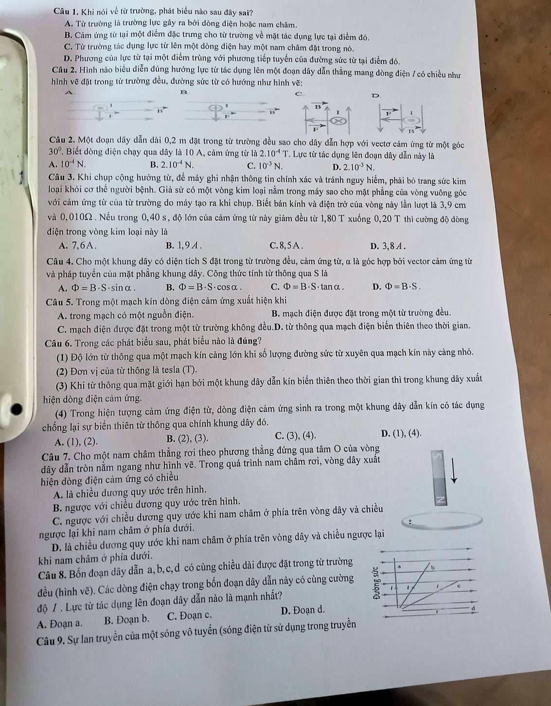 Khi nói về từ trường, phát biểu nào sau đây sai?
A. Từ trường là trường lực gây ra bởi dòng điện hoặc nam châm.
B. Cảm ứng từ tại một điểm đặc trưng cho từ trường về mặt tác dụng lực tại điểm đó.
C. Từ trường tác dụng lực từ lên một dòng điện hay một nam châm đặt trong nó.
D. Phương của lực từ tại một điểm trùng với phương tiếp tuyến của dường sức từ tại điểm đó.
Câu 2. Hình nào biểu diễn đúng hướng lực từ tác dụng lên một đoạn dây dẫn thẳng mang dòng điện / có chiều như
hình vẽ đặt trong từ trường đều, đường sức từ có hướng như hình vẽ:
B
C.
D.
B
Câu 2. Một doạn dây dẫn dài 0,2 m đặt trong từ trường đều sao cho dây dẫn hợp với vectơ cảm ứng từ một góc
30° *. Biết dòng điện chạy qua dây là 10 A, cảm ứng từ là 2.10^(-4)T. Lực từ tác dụng lên đoạn dây dẫn này là
A. 10^(-4)N. B. 2.10^(-4)N. C. 10^(-3)N. D. 2.10^(-3)N.
Câu 3. Khi chụp cộng hưởng từ, để máy ghi nhận thông tin chính xác và tránh nguy hiểm, phải bỏ trang sức kim
loại khỏi cơ thể người bệnh. Giả sử có một vòng kim loại nằm trong máy sao cho mặt phẳng của vòng vuông góc
với cảm ứng từ của từ trường do máy tạo ra khi chụp. Biết bán kính và điện trở của vòng này lần lượt là 3,9 cm
và 0,010Ω . Nếu trong 0,40 s, độ lớn của cảm ứng từ này giảm đều từ 1,80 T xuống 0,20 T thì cường độ dòng
điện trong vòng kim loại này là
A. 7,6A. B. 1,9 A . C. 8, 5 A . D. 3,8 A .
Câu 4. Cho một khung dây có diện tích S đặt trong từ trường đều, cảm ứng từ, α là góc hợp bởi vector cảm ứng từ
và pháp tuyến của mặt phẳng khung dây. Công thức tính từ thông qua S là
A. Phi =B· S ·sinα. B. Phi =B· S ·cosα. C. Phi =B· S· tan alpha D. Phi =B· S.
Câu 5. Trong một mạch kín dòng điện cảm ứng xuất hiện khi
A. trong mạch có một nguồn điện. B. mạch điện được đặt trong một từ trường đều.
C. mạch điện được đặt trong một từ trường không đều.D. từ thông qua mạch điện biến thiên theo thời gian.
Câu 6. Trong các phát biểu sau, phát biểu nào là đúng?
(1) Độ lớn từ thông qua một mạch kín càng lớn khi số lượng đường sức từ xuyên qua mạch kín này càng nhỏ.
(2) Đơn vị của từ thông là tesla (T).
(3) Khi từ thông qua mặt giới hạn bởi một khung dây dẫn kín biến thiên theo thời gian thì trong khung dây xuất
hiện dòng điện cảm ứng.
(4) Trong hiện tượng cảm ứng điện từ, dòng điện cảm ứng sinh ra trong một khung dây dẫn kín có tác dụng
chống lại sự biến thiên từ thông qua chính khung dây đó.
A. (1), (2). B. (2), (3). C. (3), (4).
D. (1), (4).
Câu 7. Cho một nam châm thẳng rơi theo phương thẳng đứng qua tâm O của vòng
dây dẫn tròn nằm ngang như hình vẽ. Trong quá trình nam châm rơi, vòng dây xuất
hiện dòng điện cảm ứng có chiều
A là chiều dương quy ước trên hình.
B. ngược với chiều dương quy ước trên hình.
C. ngược với chiều dương quy ước khi nam châm ở phía trên vòng dây và chiều
ngược lại khi nam châm ở phía dưới.
D. là chiều dương quy ước khi nam châm ở phía trên vòng dây và chiều ngược lại
khi nam châm ở phía dưới.
Câu 8. Bốn đoạn dây dẫn a,b,c,d có cùng chiều dài được đặt trong từ trường a b
đều (hình vẽ). Các dòng điện chạy trong bốn đoạn dây dẫn này có cùng cường
độ / . Lực từ tác dụng lên đoạn dây dẫn nào là mạnh nhất? 1
A. Đoạn a. B. Đoạn b. C. Đoạn c. D. Đoạn d.
Câu 9. Sự lan truyền của một sóng vô tuyến (sóng điện từ sử dụng trong truyền