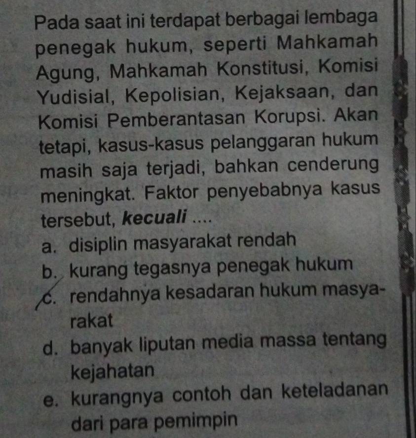 Pada saat ini terdapat berbagai lembaga
penegak hukum, seperti Mahkamah
Agung, Mahkamah Konstitusi, Komisi
Yudisial, Kepolisian, Kejaksaan, dan
Komisi Pemberantasan Korupsi. Akan
tetapi, kasus-kasus pelanggaran hukum
masih saja terjadi, bahkan cenderung
meningkat. Faktor penyebabnya kasus
tersebut, kecuali ....
a. disiplin masyarakat rendah
b. kurang tegasnya penegak hukum
c. rendahnya kesadaran hukum masya-
rakat
d. banyak liputan media massa tentang
kejahatan
e. kurangnya contoh dan keteladanan
dari para pemimpin