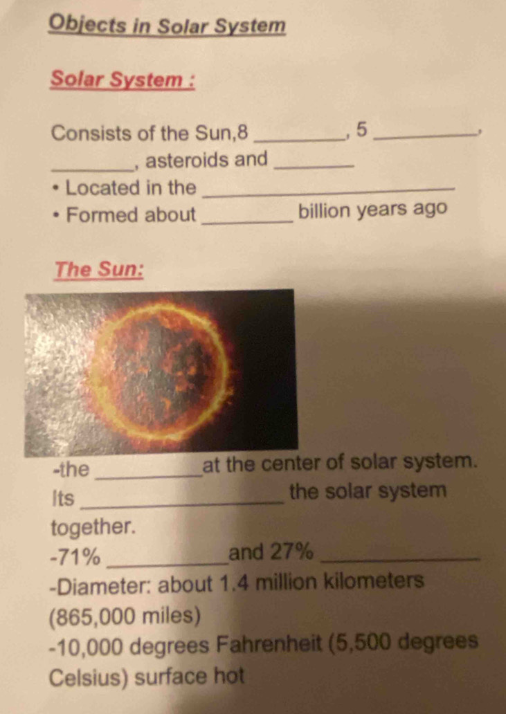 Objects in Solar System 
Solar System : 
Consists of the Sun, 8 _, 5 _, 
_, asteroids and_ 
Located in the_ 
Formed about _ billion years ago 
The Sun: 
-the _at the center of solar system. 
Its _the solar system 
together. 
- 71% _and 27% _ 
-Diameter: about 1.4 million kilometers
(865,000 miles) 
- 10,000 degrees Fahrenheit (5,500 degrees
Celsius) surface hot