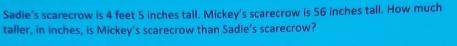 Sadie's scarecrow is 4 feet 5 inches tall. Mickey's scarecrow is 56 inches tall. How much 
taller, in inches, is Mickey’s scarecrow than Sadie’s scarecrow?