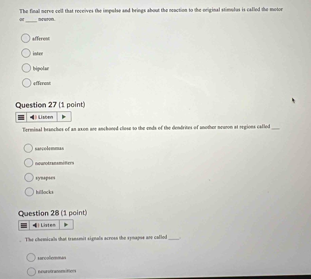 The final nerve cell that receives the impulse and brings about the reaction to the original stimulus is called the motor
or _neuron.
afferent
inter
bipolar
efferent
Question 27 (1 point)
= Listen
Terminal branches of an axon are anchored close to the ends of the dendrites of another neuron at regions called_
sarcolemmas
neurotransmitters
synapses
hillocks
Question 28 (1 point)
Listen
The chemicals that transmit signals across the synapse are called_ .
sarcolemmas
neurotransmitters