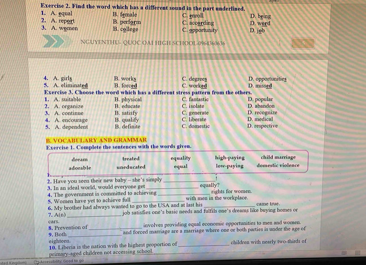 Find the word which has a different sound in the part underlined.
1. A. equal B. female C. enroll D. being
2. A. report B. perform C. according D. word
3. A. women B. college C. opportunity D. job
NGUYENTHU- QUOC OAI HIGH SCHOOL-0964360636
4. A. girly B. works C. degrees D. opportunities
5. A. eliminated B. forced C. worked D. missed
Exercise 3. Choose the word which has a different stress pattern from the others.
1. A. suitable B. physical C. fantastic D. popular
2. A. organize B. educate C. isolate D. abandon
3. A. continue B. satisfy C. generate D. recognize
4. A. encourage B. qualify C. liberate D. medical
5. A. dependent B. definite C. domestic D. respective
B. VOCABULARY AND GRAMMAR
Exercise 1. Complete the sentences with the words given.
dream treated equality high-paying child marriage
adorable uneducated equal low-paying domestic violence
2. Have you seen their new baby - she's simply_
3. In an ideal world, would everyone get _equally?
4. The government is committed to achieving _rights for women.
5. Women have yet to achieve full _with men in the workplace.
6. My brother had always wanted to go to the USA and at last his _came true.
7. A(n) _job satisfies one’s basic needs and fulfils one’s dreams like buying homes or
cars.
8. Prevention of involves providing equal economic opportunities to men and women.
9. Both __and forced marriage are a marriage where one or both parties is under the age of
eighteen.
10. Liberia is the nation with the highest proportion of _children with nearly two-thirds of
primary-aged children not accessing school.
ited Kingdom) G Accessibility: Good to go