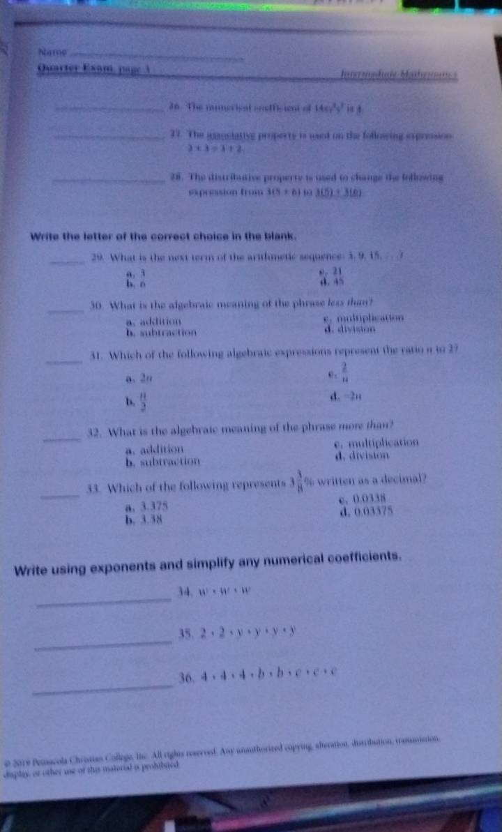 Name_
Quarter Exam, page 3 Iraduis Maheum
_36. The mumerisal sosffisient of 14c_75^2yisd 
_27. The inansiattyg property is usnt on the followsing exprosion
3* 3=1+2
_28. The distribantive property is used to change the lollowing
expression from 3(5+6)= 3(5)+3(6)
Write the letter of the correct choice in the blank.
_
29. What is the next term of the arithmetic sequence: 3. 9, 15.
a. 3 0. 21
b. ó d. 45
_
30. What is the algebraic meaning of the phrase less than?
a. addition c. multiplication
b. subtraction d. division
_
31. Which of the following algebraic expressions represent the ratio a to 27
a、 2n
e .  2/11 
b.  11/2  d. -2u
_
32. What is the algebraic meaning of the phrase more than?
a. addition e. multiplication
b. subtraction d. division
_
33. Which of the following represents  3/8  % written as a decimal?
a. 3.375 c、 0.0338
b. 3.38 d. 0.03375
Write using exponents and simplify any numerical coefficients.
_34. w^2· w· w
_
35. 2· 2· y· y· y· y
_
36. 4· 4· 4· b· b· c· c· c
0 2019 Penacola Chrisian Collage, Inc. All rights reservesd. Any unauthorized copying, alteration, ditribution, trammistion,
display, or other use of this matorial is prohtbited