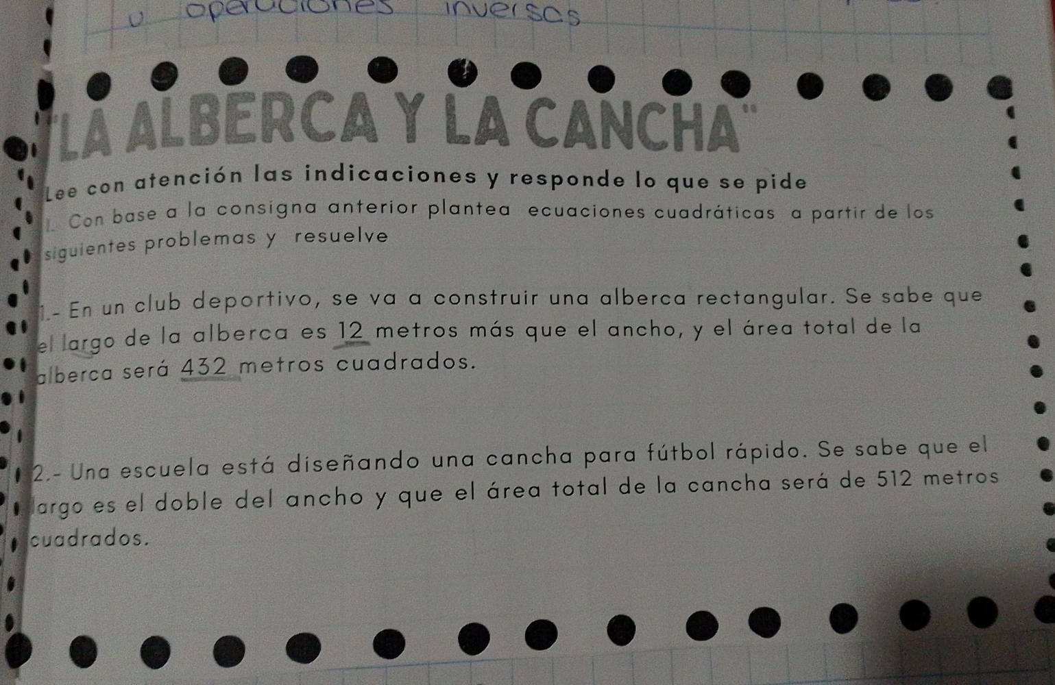 a 
inverscs 
La ALBERCA Y LA CANCHA 
Lee con atención las indicaciones y responde lo que se pide 
Con base a la consigna anterior plantea ecuaciones cuadráticas a partir de los 
siguientes problemas y resuelve 
1- En un club deportivo, se va a construir una alberca rectangular. Se sabe que 
el largo de la alberca es 12 metros más que el ancho, y el área total de la 
alberca será 432 metros cuadrados. 
2.- Una escuela está diseñando una cancha para fútbol rápido. Se sabe que el 
largo es el doble del ancho y que el área total de la cancha será de 512 metros
cuadrados.