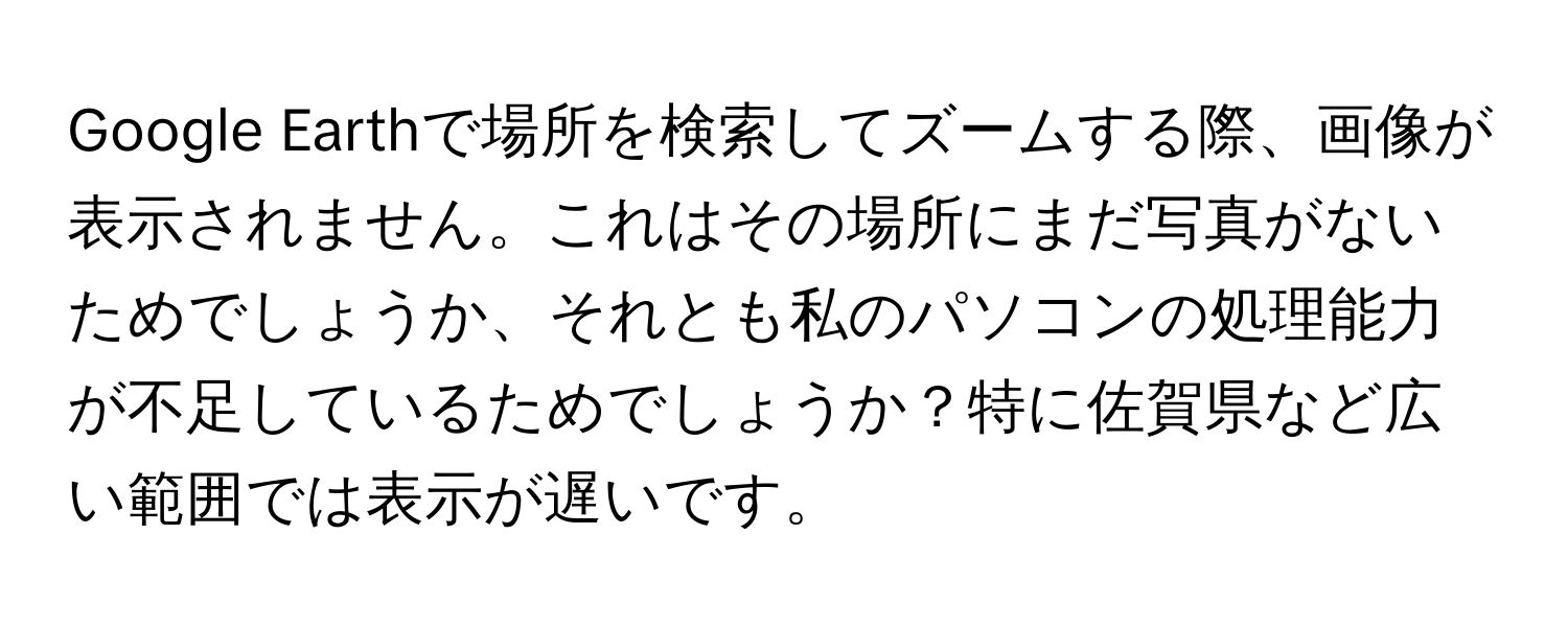 Google Earthで場所を検索してズームする際、画像が表示されません。これはその場所にまだ写真がないためでしょうか、それとも私のパソコンの処理能力が不足しているためでしょうか？特に佐賀県など広い範囲では表示が遅いです。