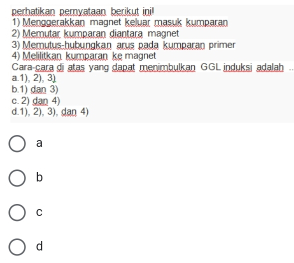 perhatikan pernyataan berikut ini!
1) Menggerakkan magnet keluar masuk kumparan
2) Memutar kumparan diantara magnet
3) Memutus-hubungkan arus pada kumparan primer
4) Melilitkan kumparan ke magnet
Cara-çara di atas yang dapat menimbulkan GGL induksi adalah
a. 1), 2), 3)
b. 1) dan 3)
c. 2) dan 4)
d. 1), 2), 3), dan 4)
a
b
C
d