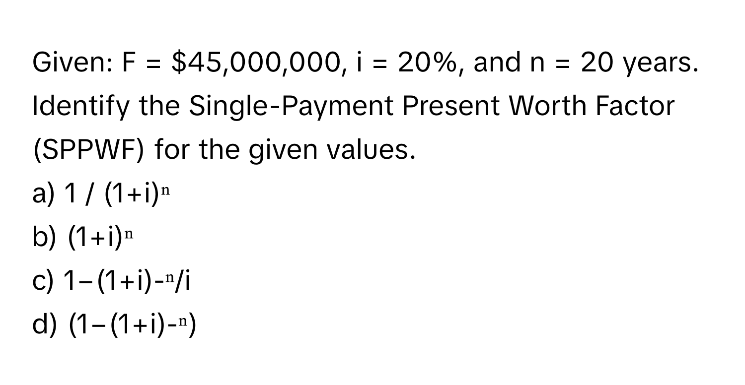 Given: F = $45,000,000, i = 20%, and n = 20 years. Identify the Single-Payment Present Worth Factor (SPPWF) for the given values.

a) 1 / (1+i)ⁿ 
b) (1+i)ⁿ
c) 1−(1+i)-ⁿ/i
d) (1−(1+i)-ⁿ)