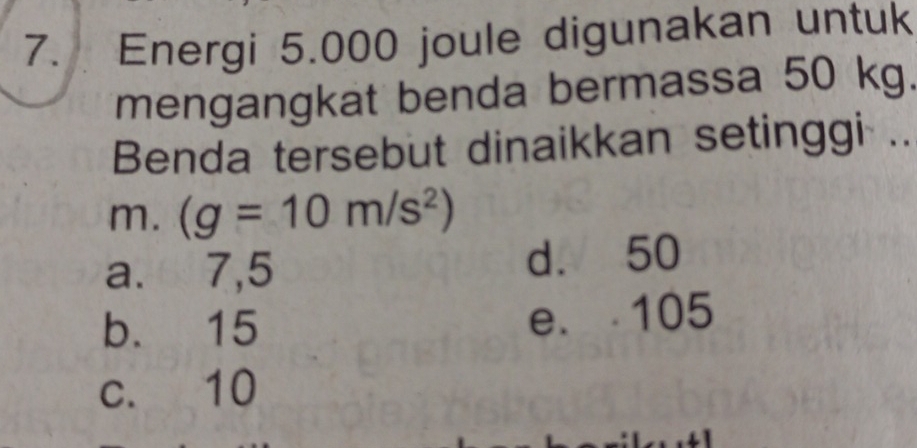 Energi 5.000 joule digunakan untuk
mengangkat benda bermassa 50 kg.
Benda tersebut dinaikkan setinggi ..
m. (g=10m/s^2)
a. 7,5 d. 50
b. 15 e. 105
c. 10