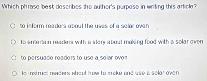 Which phrase best describes the author's purpose in writing this article?
to inform readers about the uses of a solar oven
to entertain readers with a story about making food with a solar oven
to persuade readers to use a solar oven
to instruct readers about how to make and use a solar oven