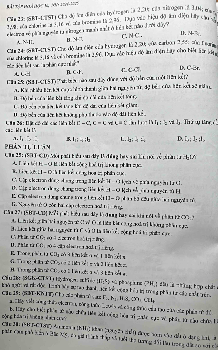 BàI TậP HOẢ HỌC 10, NH: 2024-2025
Câu 23: (SBT-CTST) Cho độ âm điện của hydrogen là 2,20; của nitrogen là 3,04; của f
3,98; của chlorine là 3,16 và của bromine là 2,96. Dựa vào hiệu độ âm điện hãy cho bi
electron về phía nguyên tử nitrogen mạnh nhất ở liên kết nào dưới đây?
A. N-H. B. N-F. C. N-Cl.
D. N-Br.
Câu 24: (SBT-CTST) Cho độ âm điện của hydrogen là 2,20; của carbon 2,55; của fluorine
của chlorine là 3,16 và của bromine là 2,96. Dựa vào hiệu độ âm điện hãy cho biết liên kết m
các liên kết sau là phân cực nhất?
A. C-H. B. C-F. C. C-Cl.
D. C-Br.
Câu 25: (SBT-CTST) Phát biểu nào sau đây đúng với độ bền của một liên kết?
A. Khi nhiều liên kết được hình thành giữa hai nguyên tử, độ bền của liên kết sẽ giảm...
B. Độ bền của liên kết tăng khi độ dài của liên kết tăng.
C. Độ bền của liên kết tăng khi độ dài của liên kết giảm.
D. Độ bền của liên kết không phụ thuộc vào độ dài liên kết.
Câu 26:D ặt độ dài các liên kết C-C,C=C và Cequiv C lần lượt là I_1;I_2 và I_3. Thứ tự tăng dà
các liên kết là
A. I_1;I_2;I_3 B. I_1;I_3;I_2 C. I_2;I_1;I_3 D. I_3;I_2;I_1.
phần tự luận
Câu 25: (SBT-CD) Mỗi phát biểu sau đây là đúng hay sai khi nói vhat e phân tử H_2O 2
A. Liên kết H - O là liên kết cộng hoá trị không phân cực.
B. Liên kết H - O là liên kết cộng hoá trị phân cực.
C. Cặp electron dùng chung trong liên kết H - O lệch về phía nguyên tử O.
D. Cặp electron dùng chung trong liên kết H - O lệch về phía nguyên tử H.
E. Cặp electron dùng chung trong liên kết H - O phân bố đều giữa hai nguyên tử.
G. Nguyên tử O còn hai cặp electron hoá trị riêng.
Câu 27: (SBT-CD) Mỗi phát biểu sau đây là đúng hay sai khi nói về phân tử CO_2 2
A. Liên kết giữa hai nguyên tử C và O là liên kết cộng hoá trị không phân cực.
B. Liên kết giữa hai nguyên tử C và O là liên kết cộng hoá trị phân cực.
C. Phân tử CO_2 có 4 electron hoá trị riêng.
D. Phân tử CO_2 có 4 cặp electron hoá trị riêng.
E. Trong phân tử CO_2 có 3 liên kết σ và 1 liên kết π.
G. Trong phân tử CO_2 có 2 liên kết σ và 2 liên kết π.
H. Trong phân tử CO_2 có 1 liên kết σ và 3 liên kết π.
Câu 28: (SGK-CTST) Hydrogen sulfide (H_2S) và phosphine (PH₃) đều là những hợp chất ở
khó ngửi và rất độc. Trình bày sự tạo thành liên kết cộng hóa trị trong phân tử các chất trên.
Câu 29: (SBT-KNTT) Cho các phân tử sau: F_2,N_2,H_2S,CO_2,CH_4.
a. Hãy viết công thức electron, công thức Lewis và công thức cấu tạo của các phân tử đó.
b. Hãy cho biết phân tử nào chứa liên kết cộng hóa trị phân cực và phân tử nào chứa liê
cộng hóa trị không phân cực?
*  Câu 30: (SBT-CTST) Ammonia (NH_3) khan (nguyên chất) được bơm vào đất ở dạng khí, là
phân đạm phổ biến ở Bắc Mỹ, do giá thành thấp và tuổi thọ tương đối lâu trong đất so với các