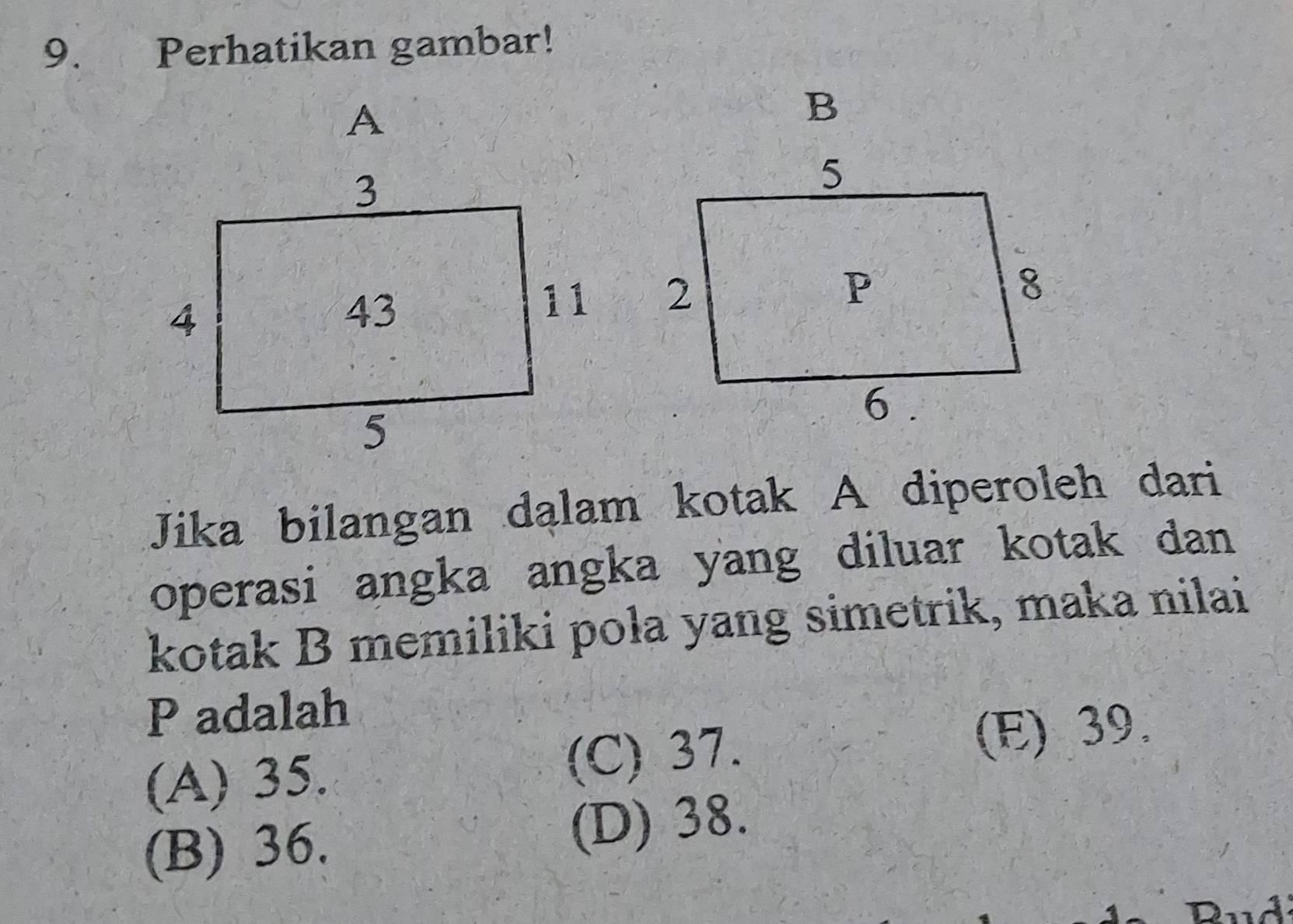 Perhatikan gambar!
A
B

Jika bilangan dalam kotak A diperoleh dari
operasi angka angka yang diluar kotak dan 
kotak B memiliki pola yang simetrik, maka nilai
P adalah
(A) 35. (C) 37. (E) 39.
(B) 36. (D) 38.
Dud