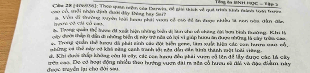 Tổng ôn SINH HQC - Tập 2
Cầu 28 [406956]: Theo quan niệm của Darwin, để giải thích về quả trình hình thành loài hươu
cao cổ, mỗi nhận định dưới đây Đùng hay Sai?
a. Vôn đĩ thường xuyên loài hươu phải vươn cổ cao đề ăn được nhiều lá non nên dàn dân
hươu có cái cổ cao.
b. Trong quản the^(frac 2)3 hươu đã xuất hiện những biển dị làm cho cổ chúng dài hơn bình thường. Khi lá
cây dưới tháp ít dần đi những biển dị này trở nên có lợi vì giúp hượu ăn được những lá cây trên cao.
c. Trong quản thc^(frac 2)3 i hươu đã phát sinh các đột biển gene, làm xuất hiện các con hươu cao cổ,
những cá thhat overline overline C này có khả năng cạnh tranh tốt nên dần dần hình thành một loài riêng.
d. Khi dưới thấp không còn lá cây, các con hươu đều phải vươn cổ lên để lấy được các lá cây
trên cao. Do có hoạt động nhiều theo hướng vươn dài ra nên cổ hươu sẽ dài và đặc điểm này
được truyền lại cho đời sau.