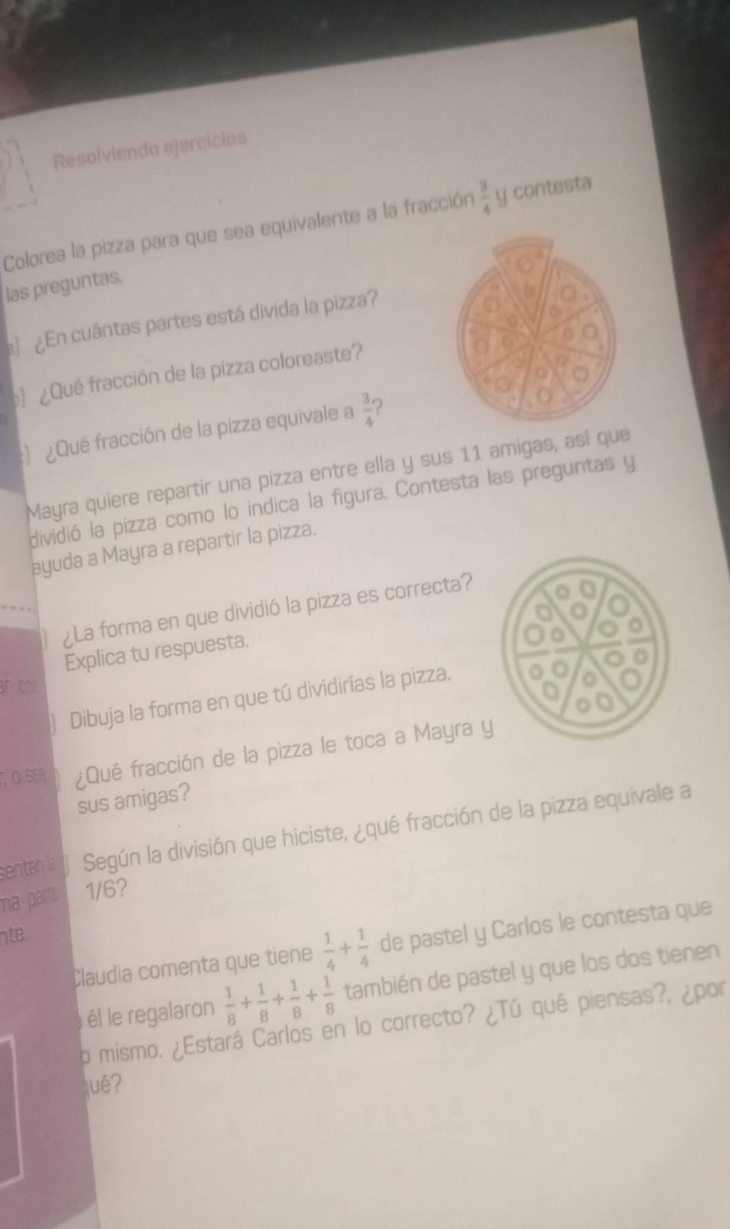 Resolviendo ejercicios 
Colorea la pizza para que sea equivalente a la fracción  3/4  y contesta 
las preguntas. 
 ¿En cuántas partes está divida la pizza? 
¿Qué fracción de la pizza coloreaste? 
: ¿Qué fracción de la pizza equivale a  3/4  2 
Mayra quiere repartir una pizza entre ella y sus 11 amigas, así que 
dividió la pizza como lo indica la figura. Contesta las preguntas y 
ayuda a Mayra a repartir la pizza. 
¿La forma en que dividió la pizza es correcta? 
Explica tu respuesta. 
r co 
Dibuja la forma en que tú dividirías la pizza. 
r, o sea ¿Qué fracción de la pizza le toca a Mayra y 
sus amigas? 
sentan la Según la división que hiciste, ¿qué fracción de la pizza equivale a 
ma parte 1/6? 
nte 
Claudia comenta que tiene  1/4 + 1/4  de pastel y Carlos le contesta que 
él le regalaron  1/8 + 1/8 + 1/8 + 1/8  también de pastel y que los dos tienen 
o mismo. ¿Estará Carlos en lo correcto? ¿Tú qué piensas?, ¿por 
jué?