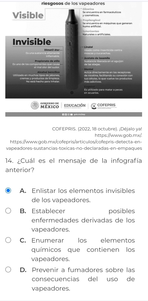 riesgosos de los vapeadores
Glicerina
Visible y cosméticos. Se encuentra en farmacéuticos
Propilenglicol
Se encuentra en máquinas que generan
humo artificial.
Saborizantes
Naturales o artificiales.
Invisible
Dimetil éter · Línalo
Es una sustancia alta moscas y cucarachas. Usado como insecticida contra
* Acetato de isoamilo
Propionato de etilo de las abejas.
ntes que causa Sustancia liberada en el aguijón
Es uno de los compo el mal olor del sudor.
Alcohol bencílico Mentol
Actúa directamente en los receptores
Utilizado en muchos tipos de jabones, de nicotina, facilitando su conexión con
No está hecho para inhalar. tus células, lo que vuelve los productos
cremas y productos de limpieza. más adictivos.
Eugenol
Es utilizado para matar a peces
en acuarios.
GOBļERNO DE educación COFEPRIS
méxico
n gob.mx/sep
COFEPRIS. (2022, 18 octubre). ¡Déjalo ya!
https://www.gob.mx/.
https://www.gob.mx/cofepris/articulos/cofepris-detecta-en-
vapeadores-sustancias-toxicas-no-declaradas-en-empaques
14. ¿Cuál es el mensaje de la infografía
anterior?
A. Enlistar los elementos invisibles
de los vapeadores.
B. Establecer posibles
enfermedades derivadas de los
vapeadores.
C. Enumerar los elementos
químicos que contienen los
vapeadores.
D. Prevenir a fumadores sobre las
consecuencias del uso de
vapeadores.