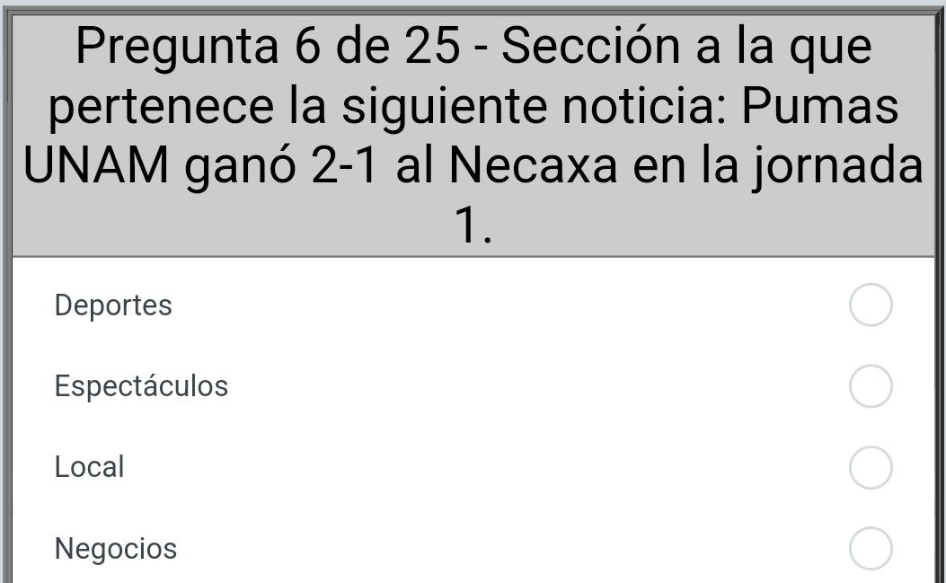 Pregunta 6 de 25 - Sección a la que 
pertenece la siguiente noticia: Pumas 
UNAM ganó 2-1 al Necaxa en la jornada 
1. 
Deportes 
Espectáculos 
Local 
Negocios