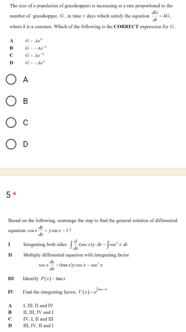 The size of a population of grasshoppers is increasing at a rate proportional to the
number of grasshopper, G , in time t days which satisfy the equation  dG/dt =kG, 
where k is a constant. Which of the following is the CORRECT expression for G.
A G=Ae^(kt)
B G=-Ae^(-kt)
C G=Ae^(-k)
D G=-Ae^(kt)
A
B
C
D
5 *
Based on the following, rearrange the step to find the general solution of differential
equation cos x dy/dx +ysin x=1 2
I Integrating both sides ∈t  d/dx (sec x)yd dx=∈t sec^2xdx
II Multiply differential equation with integrating factor
sec x dy/dx +(tan x)ysec x=sec^2x
III Identify P(x)=tan x
IV Find the integrating factor, V(x)=e^(∈t tan xdx)
A I, III, II and IV
B II, III, IV and I
C IV, I, II and III
D III, IV, II and I