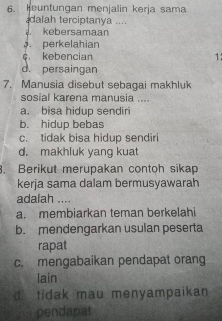 Keuntungan menjalin kerja sama
dalah terciptanya ....
kebersamaan. perkelahian
c. kebencian 12
d. persaingan
7. Manusia disebut sebagai makhluk
sosial karena manusia ....
a. bisa hidup sendiri
b. hidup bebas
c. tidak bisa hidup sendiri
d. makhluk yang kuat
3. Berikut merupakan contoh sikap
kerja sama dalam bermusyawarah
adalah ....
a. membiarkan teman berkelahi
b. mendengarkan usulan peserta
rapat
c. mengabaikan pendapat orang
lain
d tidak mau menyampaikan
pendapat