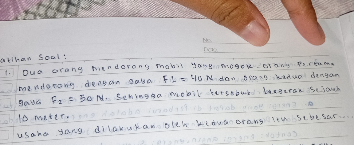 atihan Soal: 
1. Dua orang mendorong mobil yang mogok. orang pertama 
mendorong dengan gaya FI=40N dan orang kedua dengan 
gaya F_2=50 N. Sehingga mobil tersebut bergeran sciauh
10 meter. 
usaha yang dilakukan oleh keduaoorang itu sebesar. . .