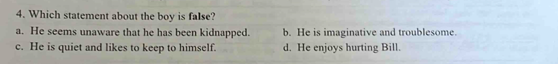 Which statement about the boy is false?
a. He seems unaware that he has been kidnapped. b. He is imaginative and troublesome.
c. He is quiet and likes to keep to himself. d. He enjoys hurting Bill.