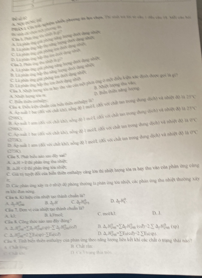 3
Để số 07 N(x)=N(N_6,N_6) nghishn niền pương Bn tm shịh. Thi sinh tra lời từ căn 1 dân căn 18. Nội càn bội
thí sinh chỉ chọn một phương án
Câu 1, Phin ứng têu nhiệt là gi
A Là phin ứng gii phóng nàng hượng đưới dang nhiệc
B. Lá phin ứng hập thy năng lượng dưới dạng nhiện
C. Là phin ứng giải phòng ion dưới dạng nhiệu
D. Là phân ứng hếp thụ ion duới dang nhiện.
Câu 2, Phân ứng thu nhíệt là gi
A. Lá phân ứng giới phóng năng lượng dưới dụng nhiệt;
B. Là phân ứng bập thị năng lượng dượi dụng nhiệu;
C. Là phin ứng giải phóng ton dưới dạng nhiệu;
D. Là phân ứng hập thụ ton dưới dụng nhiệt
Cầu 3. Nhiệt lượng tóo ra bay thu vào củn một phin ứng ở một điều kiện xức định được gọi là gii
B. Nhiệt lượng thu vào;
D. Biến thiên năng lượng.
A. Nhiệt lượng tôa rá:
C. Biểm thiên enthal p 
Câu 4. Điều kiện chuẩn của biển thiên enthalpy là?
A. Áp suất: 1 bar (đối với chất khi, nỗng độ 1 mol/L (đối với chất tan trong dung dịch) và nhiệt độ lạ 28°C
B. Ap suất 1 am (đổi với chất khí), nông độ 1 mel L (đổi với chất tan trong dung dịch) và nhiệt độ là 28°C
(298K),
C. Áp suất 1 bar (đổi với chất khi), nỗng độ 1 mol/L (đổi với chất tan trong dung địch) và nhiệt độ là 0°C
(298K);
D. Ấp suất 1 aum (đổi với chất khi), nỗng độ 1 mol/L (đổi với chất tan trong dung dịch) và nhiệt độ là 0°C
(275K),
(273K).
Câu 5. Phát biểu nào sau dây sai?
A. aH > 0 thi phân ứng thu nhiệt;
B. H < 0 thì phân ứng tòa nhiệt;
C. Giải trị tuyệt đối của biển thiên enthalpy cảng lớn thì nhiệt lượng tòa ra hay thu vào của phản ứng cảng
D. Clác phâm ứng xây ra ở nhiệt độ phòng thường la phân ứng tòa nhiệt, các phản ứng thu nhiệt thường xây
r khi đun nng.
Câu 6. Ki hiệu của nhiệt tạo thành chuẩn là?
A. Ay Bes B. △ _3R C. 2y^(2/3) D. 4y^2a^0
Câa 7. Đơn xị của nhiệt tạo thành chuẩn là?
A. kl: B. 3.00mol/L C. molkJ/L D. J.
Câu 8. Công thức nào sau đây đùng?
A. △ H_(208)^n=sumlimits △ H_(208)^(20)(s)-sumlimits △ H_(208)^0(0?) B. △ _rH_(208)^0=sumlimits △ _fH_(208)^0(alpha _7)-2sumlimits △ _fH_(208)^0(sp)
D.
C. △ H_(200)^0=2sumlimits E_N(sp)-sumlimits E_N(ol) △ _1H_(2008)^0=sumlimits E_M(od)-2sumlimits E_M(sp).
Căm 9. Tình biến thiên enthalpy của phản ứng theo năng lượng liên kết khi các chất ở trạng thái nào?
*  Chân lông B. Chât răn:
C Châ khi D. Cá 3 trang thái trên