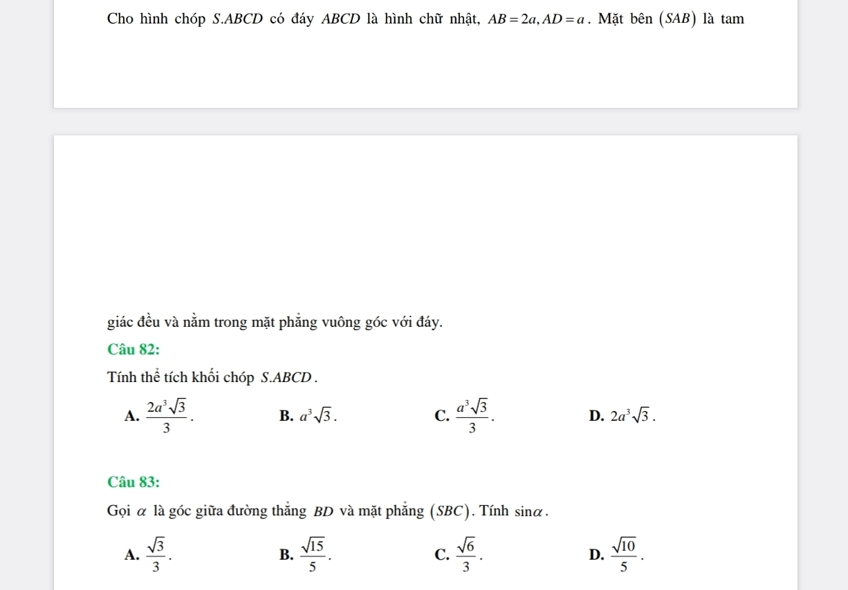 Cho hình chóp S. ABCD có đáy ABCD là hình chữ nhật, AB=2a, AD=a. Mặt bên (SAB) là tam
giác đều và nằm trong mặt phẳng vuông góc với đáy.
Câu 82:
Tính thể tích khối chóp S. ABCD.
A.  2a^3sqrt(3)/3 . B. a^3sqrt(3). C.  a^3sqrt(3)/3 . D. 2a^3sqrt(3). 
Câu 83:
Gọi α là góc giữa đường thắng BD và mặt phẳng (SBC). Tính sinα.
A.  sqrt(3)/3 .  sqrt(15)/5 . C.  sqrt(6)/3 . D.  sqrt(10)/5 . 
B.