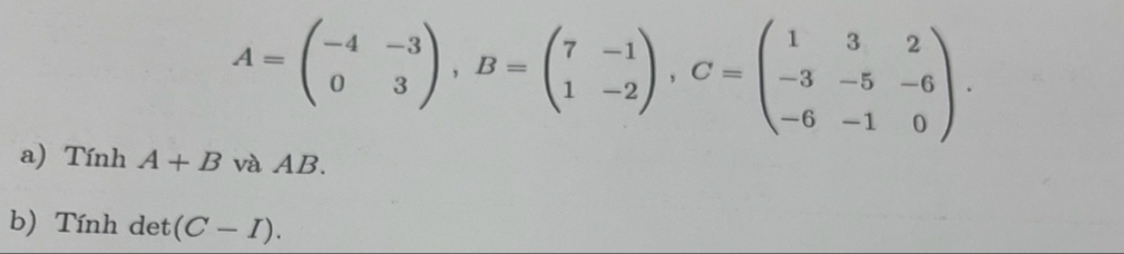 A=beginpmatrix -4&-3 0&3endpmatrix , B=beginpmatrix 7&-1 1&-2endpmatrix , C=beginpmatrix 1&3&2 -3&-5&-6 -6&-1&0endpmatrix. 
a) Tính A+B và AB.
b) Tính det (C-I).