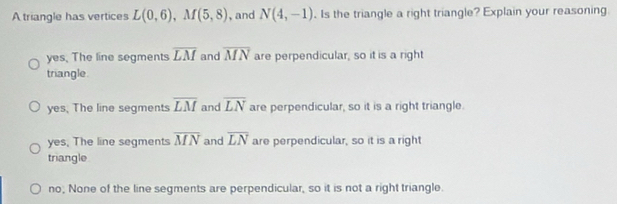 A triangle has vertices L(0,6), M(5,8) , and N(4,-1). Is the triangle a right triangle? Explain your reasoning.
yes. The line segments overline LM and overline MN are perpendicular, so it is a right
triangle
yes. The line segments overline LM and overline LN are perpendicular, so it is a right triangle.
yes, The line segments overline MN and overline LN are perpendicular, so it is a right
triangle
no; None of the line segments are perpendicular, so it is not a right triangle.