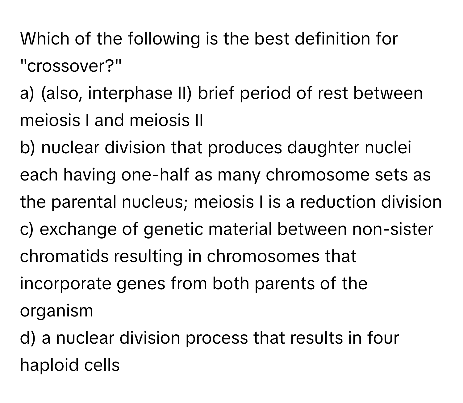 Which of the following is the best definition for "crossover?"

a) (also, interphase II) brief period of rest between meiosis I and meiosis II
b) nuclear division that produces daughter nuclei each having one-half as many chromosome sets as the parental nucleus; meiosis I is a reduction division
c) exchange of genetic material between non-sister chromatids resulting in chromosomes that incorporate genes from both parents of the organism
d) a nuclear division process that results in four haploid cells