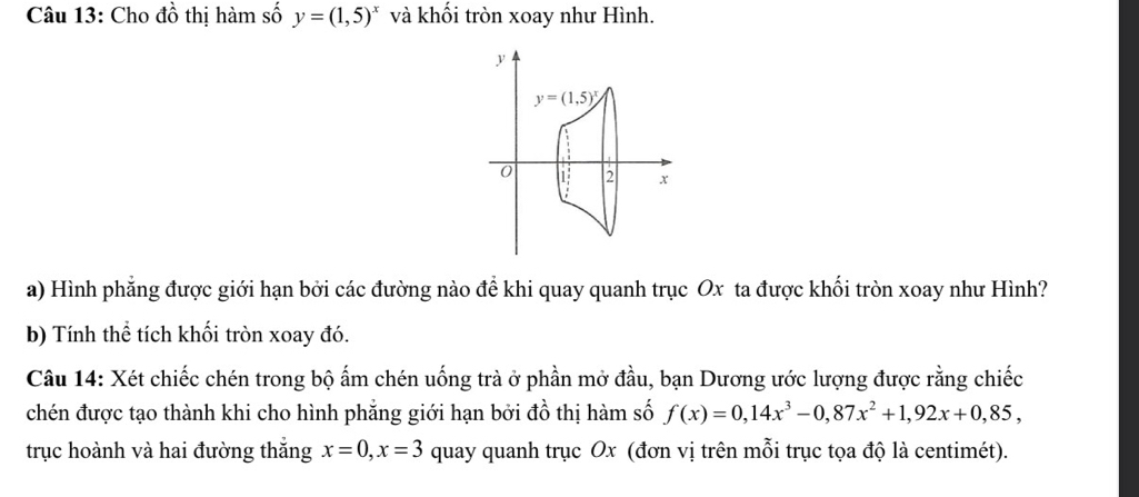 Cho đồ thị hàm số y=(1,5)^x và khối tròn xoay như Hình.
y
y=(1,5)^x
0 1 2 x
a) Hình phẳng được giới hạn bởi các đường nào để khi quay quanh trục Ox ta được khối tròn xoay như Hình? 
b) Tính thể tích khối tròn xoay đó. 
Câu 14: Xét chiếc chén trong bộ ấm chén uống trà ở phần mở đầu, bạn Dương ước lượng được rằng chiếc 
chén được tạo thành khi cho hình phẳng giới hạn bởi đồ thị hàm số f(x)=0,14x^3-0,87x^2+1,92x+0,85, 
trục hoành và hai đường thắng x=0, x=3 quay quanh trục Ox (đơn vị trên mỗi trục tọa độ là centimét).